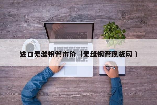 進(jìn)口無(wú)縫鋼管市價(jià)（無(wú)縫鋼管現(xiàn)貨網(wǎng) ）