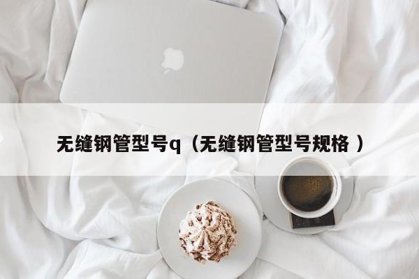無縫鋼管型號q（無縫鋼管型號規(guī)格 ）
