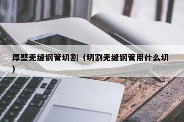 厚壁無(wú)縫鋼管切割（切割無(wú)縫鋼管用什么切 ）