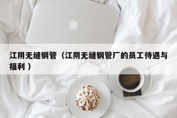 江陰無縫鋼管（江陰無縫鋼管廠的員工待遇與福利 ）
