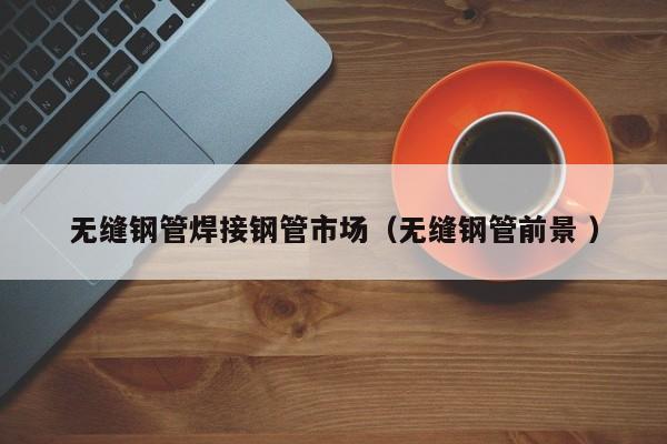 無(wú)縫鋼管焊接鋼管市場(chǎng)（無(wú)縫鋼管前景 ）