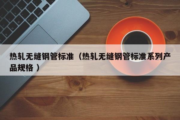 熱軋無縫鋼管標(biāo)準(zhǔn)（熱軋無縫鋼管標(biāo)準(zhǔn)系列產(chǎn)品規(guī)格 ）