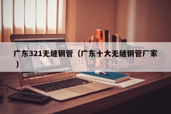 廣東321無縫鋼管（廣東十大無縫鋼管廠家 ）