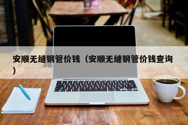 安順無縫鋼管價錢（安順無縫鋼管價錢查詢 ）