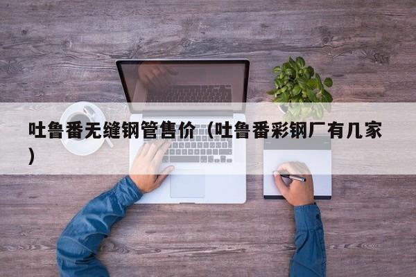 吐魯番無縫鋼管售價(jià)（吐魯番彩鋼廠有幾家 ）
