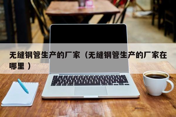 無縫鋼管生產(chǎn)的廠家（無縫鋼管生產(chǎn)的廠家在哪里 ）