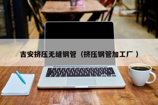 吉安擠壓無縫鋼管（擠壓鋼管加工廠 ）