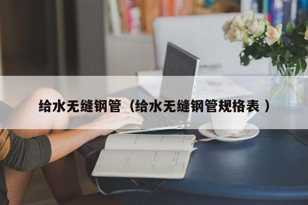 給水無縫鋼管（給水無縫鋼管規(guī)格表 ）