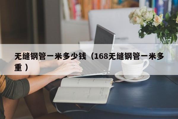 無(wú)縫鋼管一米多少錢（168無(wú)縫鋼管一米多重 ）